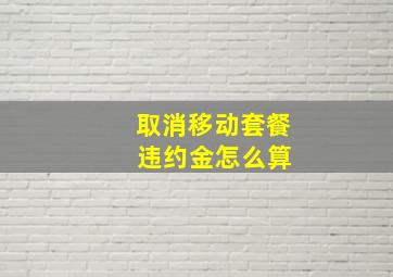 取消移动套餐 违约金怎么算